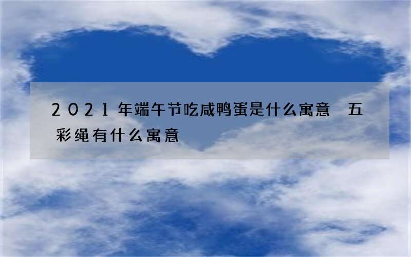 2021年端午节吃咸鸭蛋是什么寓意 五彩绳有什么寓意
